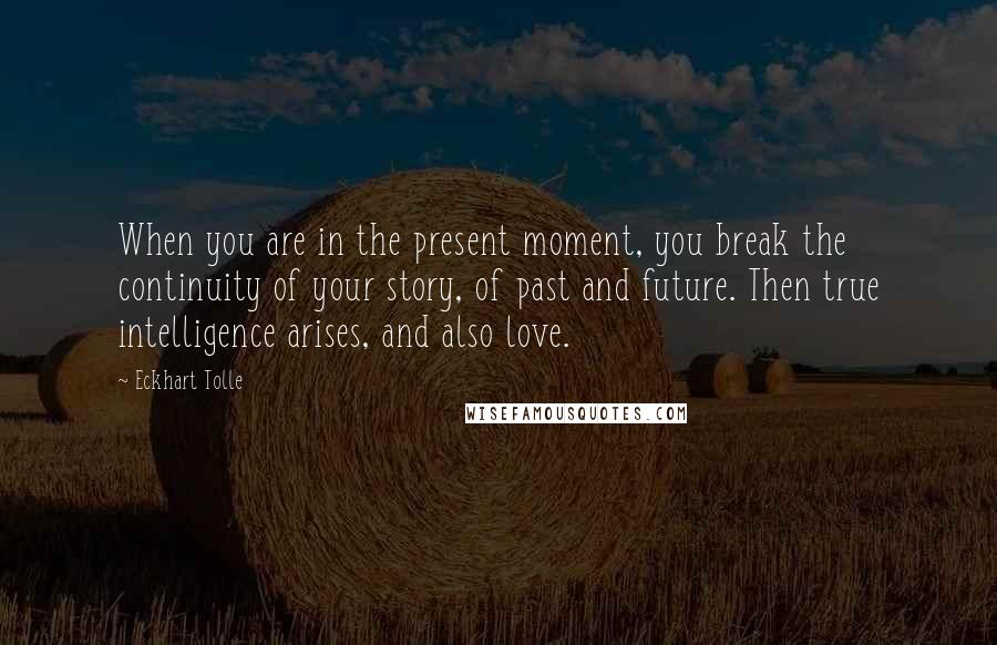 Eckhart Tolle Quotes: When you are in the present moment, you break the continuity of your story, of past and future. Then true intelligence arises, and also love.