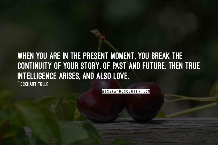 Eckhart Tolle Quotes: When you are in the present moment, you break the continuity of your story, of past and future. Then true intelligence arises, and also love.