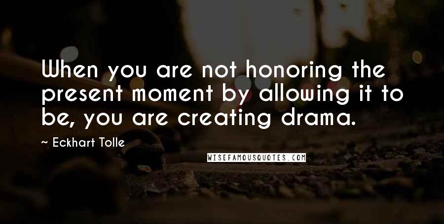 Eckhart Tolle Quotes: When you are not honoring the present moment by allowing it to be, you are creating drama.