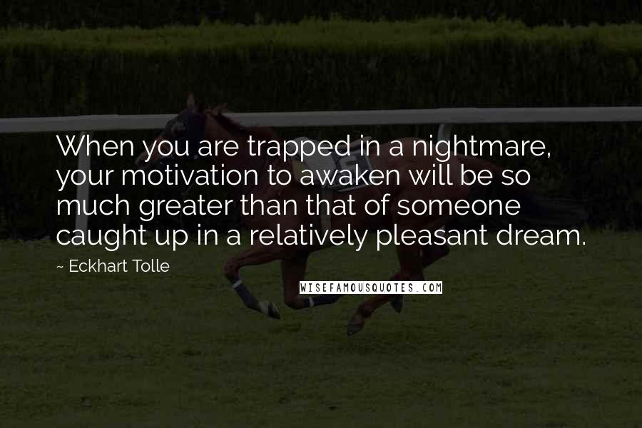 Eckhart Tolle Quotes: When you are trapped in a nightmare, your motivation to awaken will be so much greater than that of someone caught up in a relatively pleasant dream.