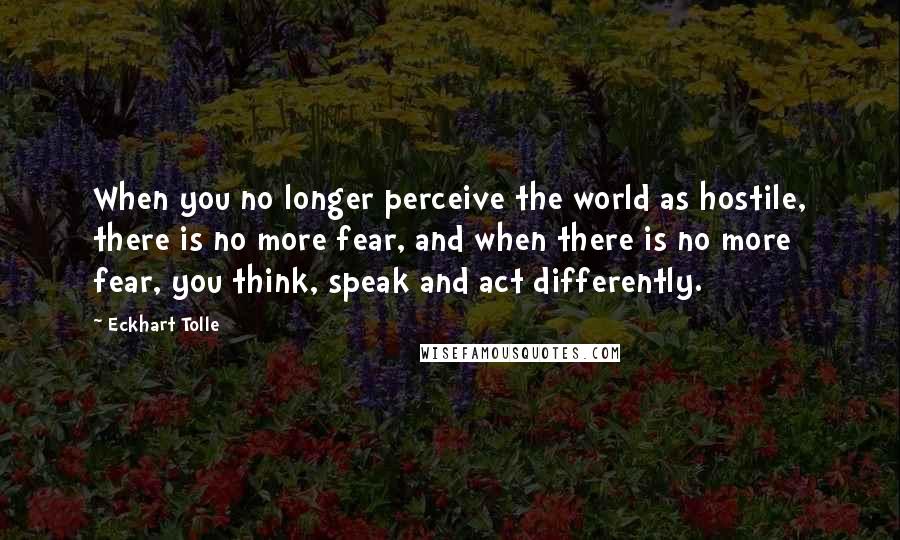 Eckhart Tolle Quotes: When you no longer perceive the world as hostile, there is no more fear, and when there is no more fear, you think, speak and act differently.