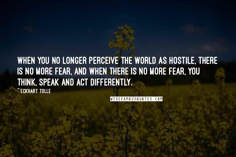 Eckhart Tolle Quotes: When you no longer perceive the world as hostile, there is no more fear, and when there is no more fear, you think, speak and act differently.