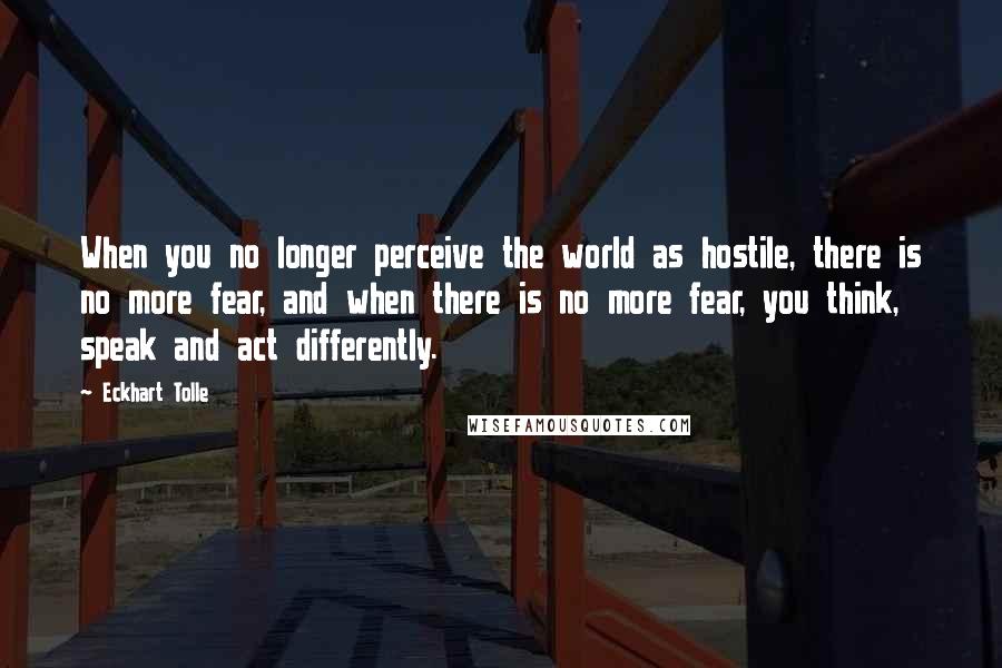 Eckhart Tolle Quotes: When you no longer perceive the world as hostile, there is no more fear, and when there is no more fear, you think, speak and act differently.