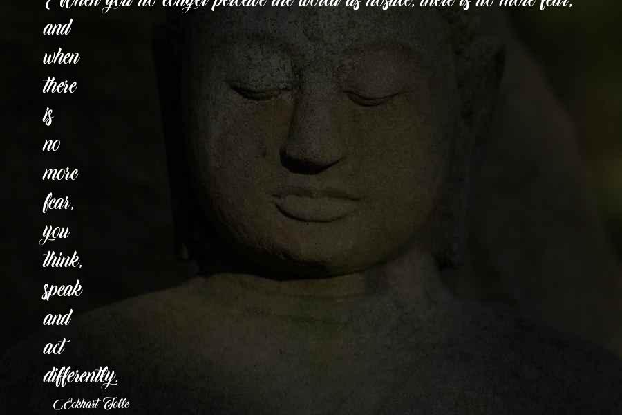 Eckhart Tolle Quotes: When you no longer perceive the world as hostile, there is no more fear, and when there is no more fear, you think, speak and act differently.