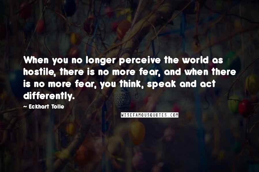 Eckhart Tolle Quotes: When you no longer perceive the world as hostile, there is no more fear, and when there is no more fear, you think, speak and act differently.