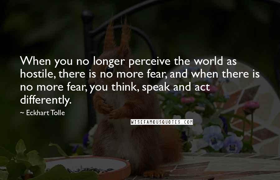 Eckhart Tolle Quotes: When you no longer perceive the world as hostile, there is no more fear, and when there is no more fear, you think, speak and act differently.