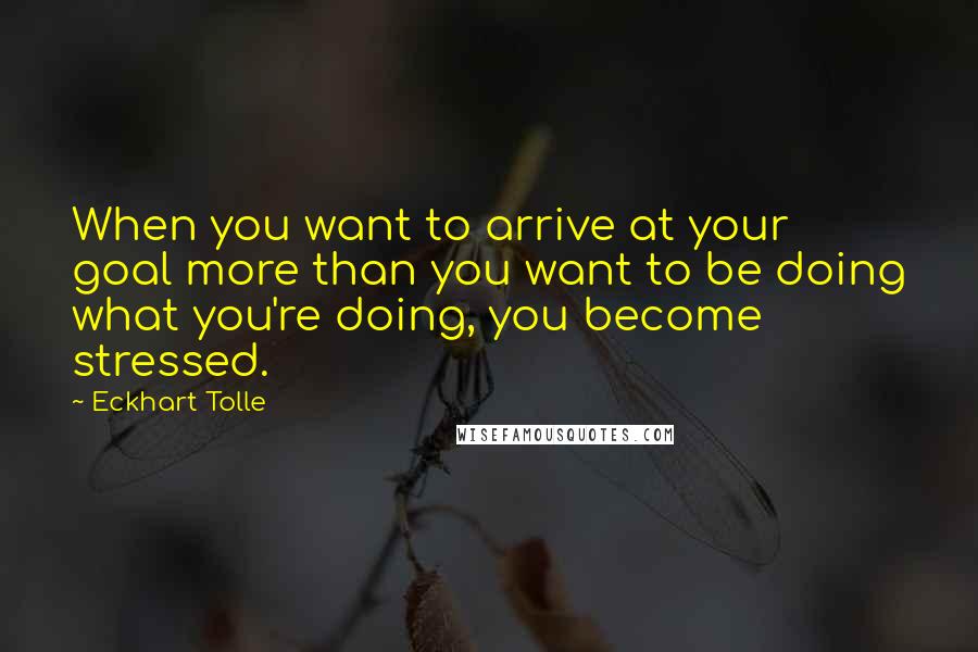 Eckhart Tolle Quotes: When you want to arrive at your goal more than you want to be doing what you're doing, you become stressed.