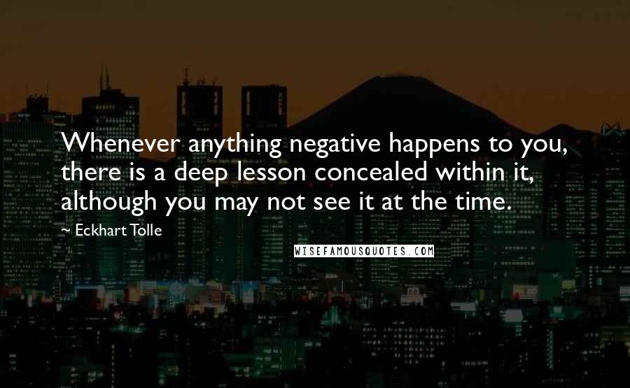 Eckhart Tolle Quotes: Whenever anything negative happens to you, there is a deep lesson concealed within it, although you may not see it at the time.