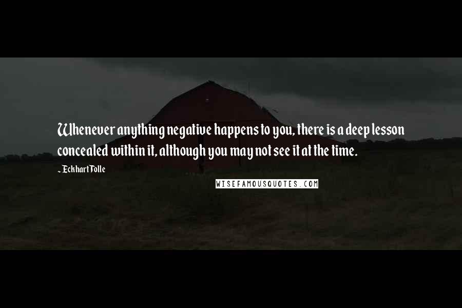 Eckhart Tolle Quotes: Whenever anything negative happens to you, there is a deep lesson concealed within it, although you may not see it at the time.