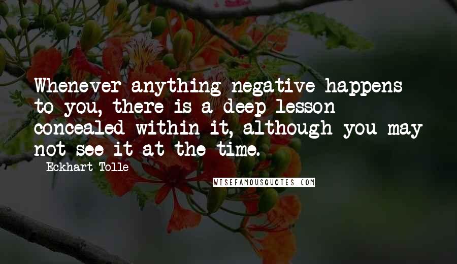 Eckhart Tolle Quotes: Whenever anything negative happens to you, there is a deep lesson concealed within it, although you may not see it at the time.