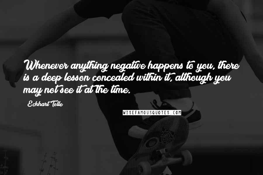 Eckhart Tolle Quotes: Whenever anything negative happens to you, there is a deep lesson concealed within it, although you may not see it at the time.