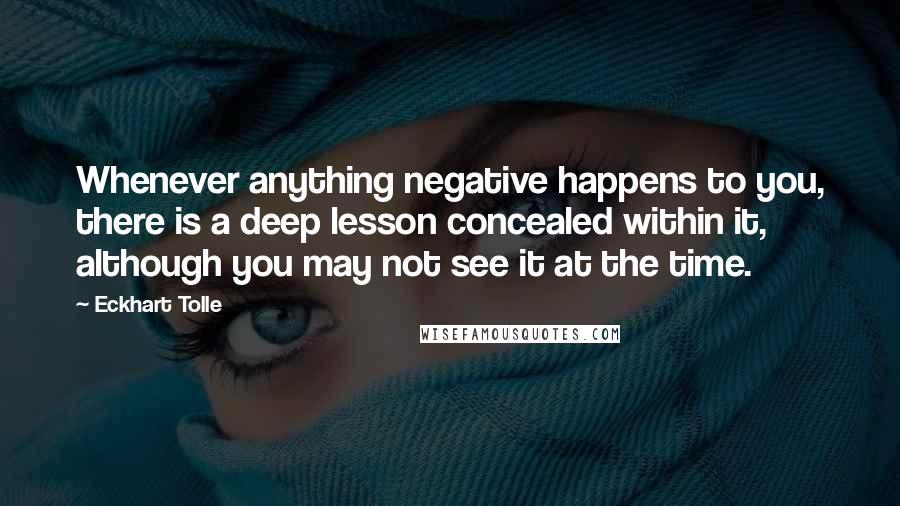 Eckhart Tolle Quotes: Whenever anything negative happens to you, there is a deep lesson concealed within it, although you may not see it at the time.