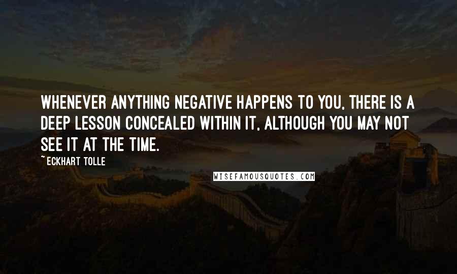 Eckhart Tolle Quotes: Whenever anything negative happens to you, there is a deep lesson concealed within it, although you may not see it at the time.