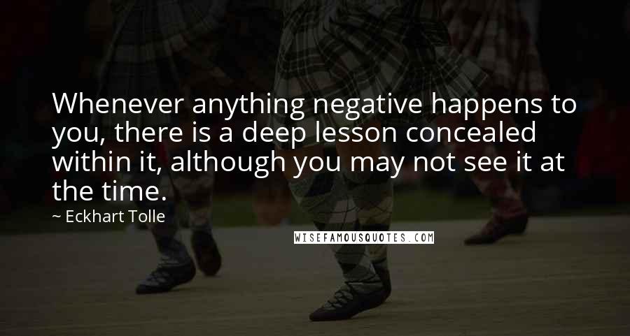 Eckhart Tolle Quotes: Whenever anything negative happens to you, there is a deep lesson concealed within it, although you may not see it at the time.