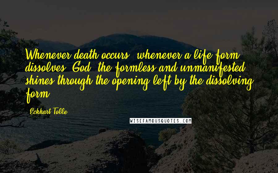 Eckhart Tolle Quotes: Whenever death occurs, whenever a life form dissolves, God, the formless and unmanifested, shines through the opening left by the dissolving form.