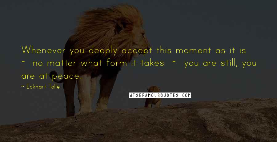 Eckhart Tolle Quotes: Whenever you deeply accept this moment as it is  -  no matter what form it takes  -  you are still, you are at peace.