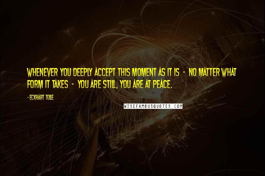 Eckhart Tolle Quotes: Whenever you deeply accept this moment as it is  -  no matter what form it takes  -  you are still, you are at peace.