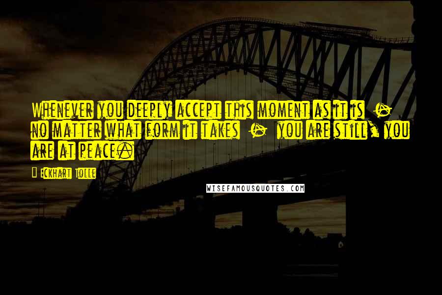 Eckhart Tolle Quotes: Whenever you deeply accept this moment as it is  -  no matter what form it takes  -  you are still, you are at peace.