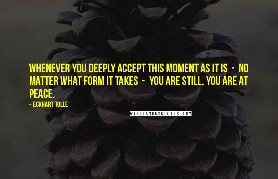 Eckhart Tolle Quotes: Whenever you deeply accept this moment as it is  -  no matter what form it takes  -  you are still, you are at peace.