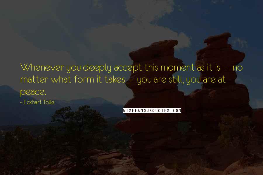 Eckhart Tolle Quotes: Whenever you deeply accept this moment as it is  -  no matter what form it takes  -  you are still, you are at peace.