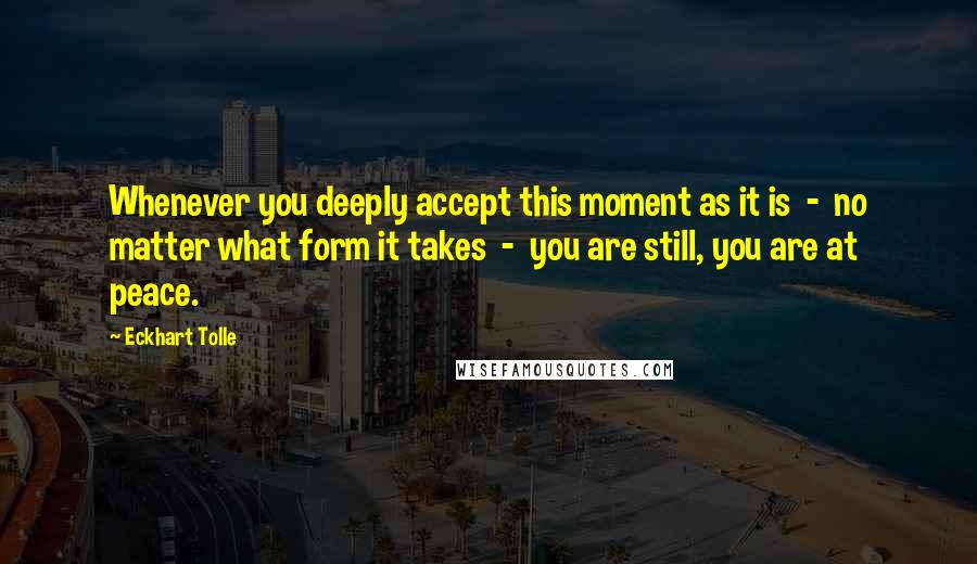 Eckhart Tolle Quotes: Whenever you deeply accept this moment as it is  -  no matter what form it takes  -  you are still, you are at peace.