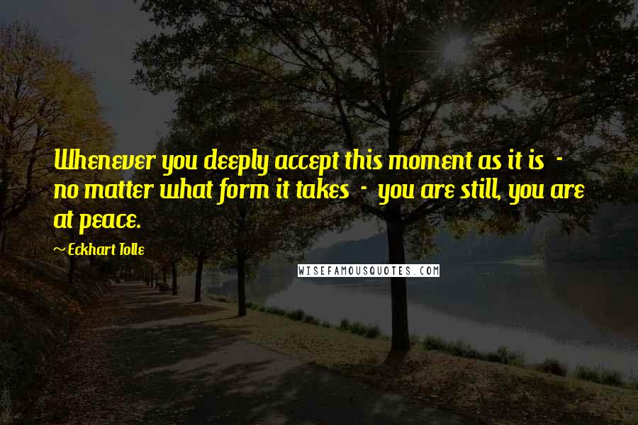 Eckhart Tolle Quotes: Whenever you deeply accept this moment as it is  -  no matter what form it takes  -  you are still, you are at peace.