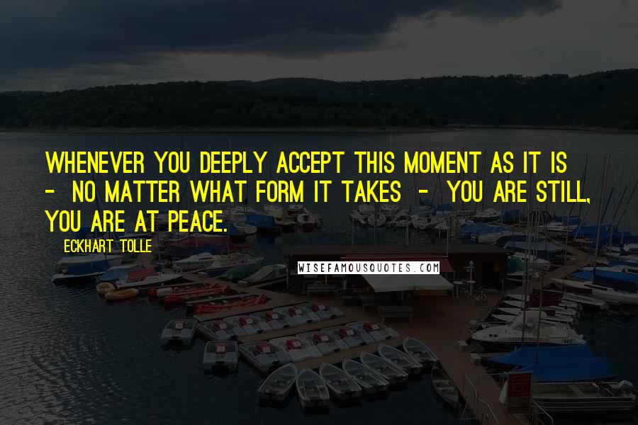 Eckhart Tolle Quotes: Whenever you deeply accept this moment as it is  -  no matter what form it takes  -  you are still, you are at peace.