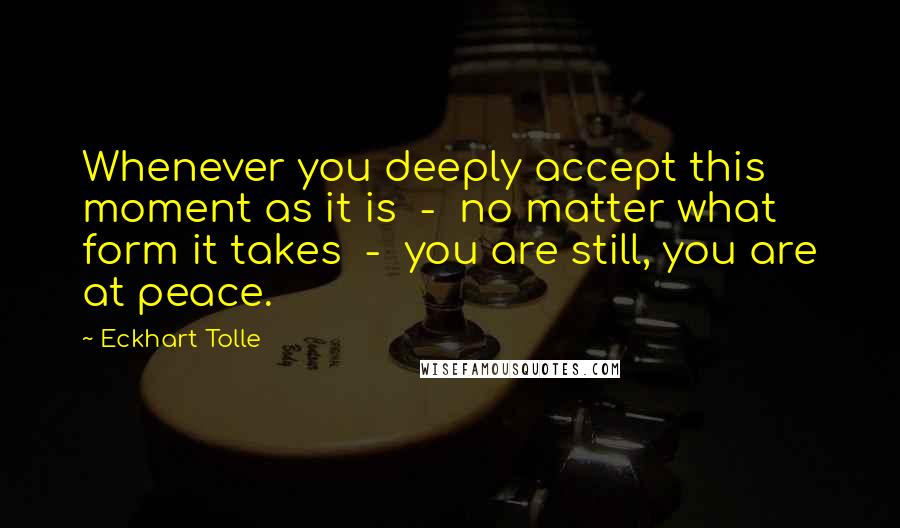 Eckhart Tolle Quotes: Whenever you deeply accept this moment as it is  -  no matter what form it takes  -  you are still, you are at peace.