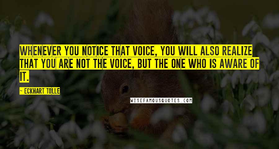 Eckhart Tolle Quotes: Whenever you notice that voice, you will also realize that you are not the voice, but the one who is aware of it.