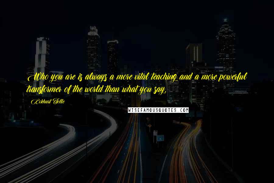 Eckhart Tolle Quotes: Who you are is always a more vital teaching and a more powerful transformer of the world than what you say,