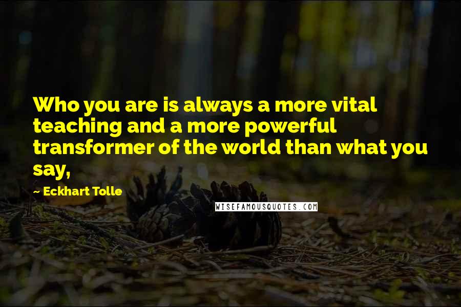 Eckhart Tolle Quotes: Who you are is always a more vital teaching and a more powerful transformer of the world than what you say,