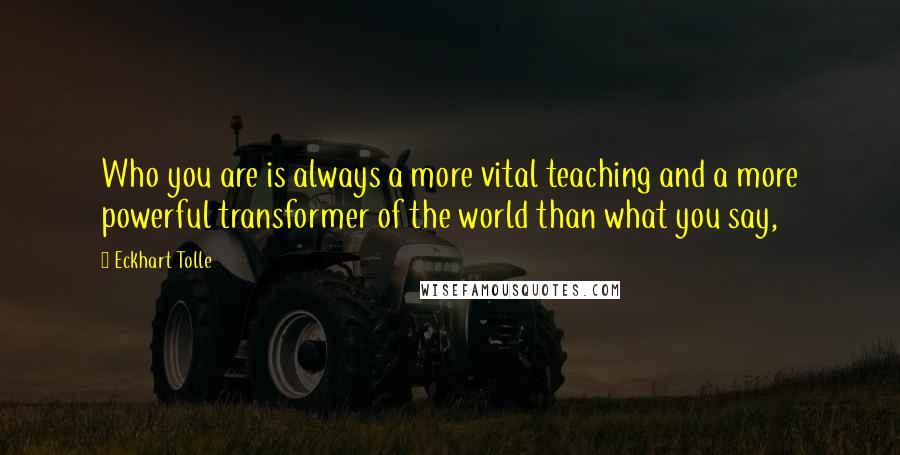 Eckhart Tolle Quotes: Who you are is always a more vital teaching and a more powerful transformer of the world than what you say,
