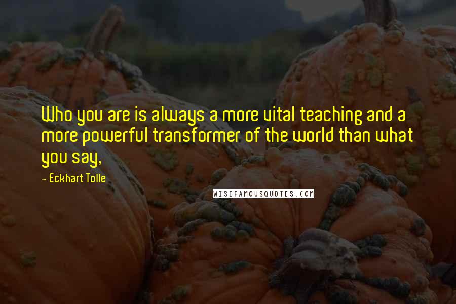 Eckhart Tolle Quotes: Who you are is always a more vital teaching and a more powerful transformer of the world than what you say,