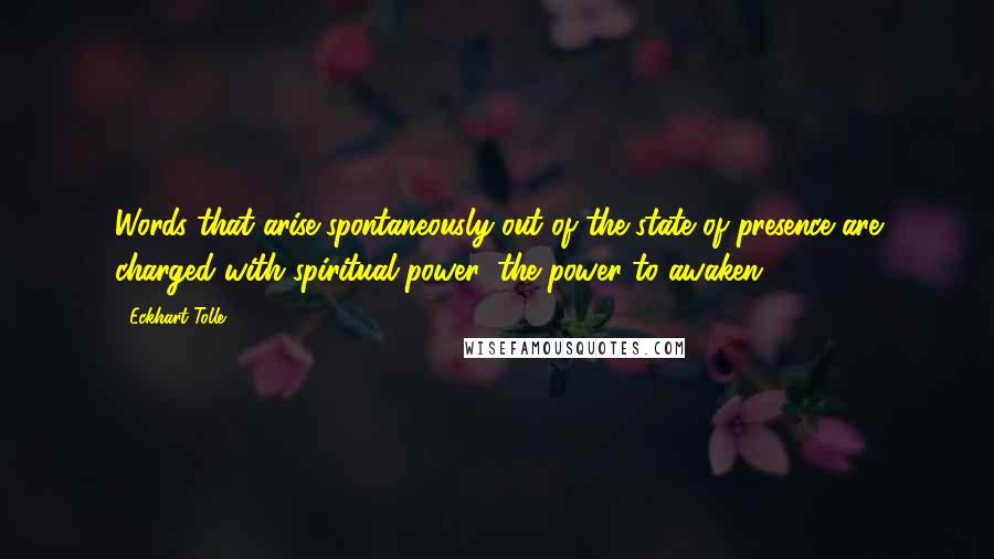 Eckhart Tolle Quotes: Words that arise spontaneously out of the state of presence are charged with spiritual power: the power to awaken.