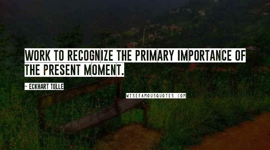 Eckhart Tolle Quotes: Work to recognize the primary importance of the present moment.