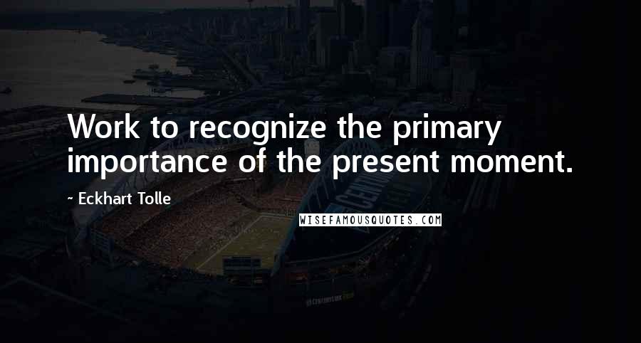 Eckhart Tolle Quotes: Work to recognize the primary importance of the present moment.