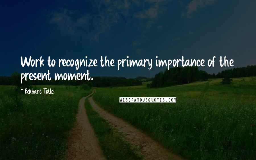 Eckhart Tolle Quotes: Work to recognize the primary importance of the present moment.