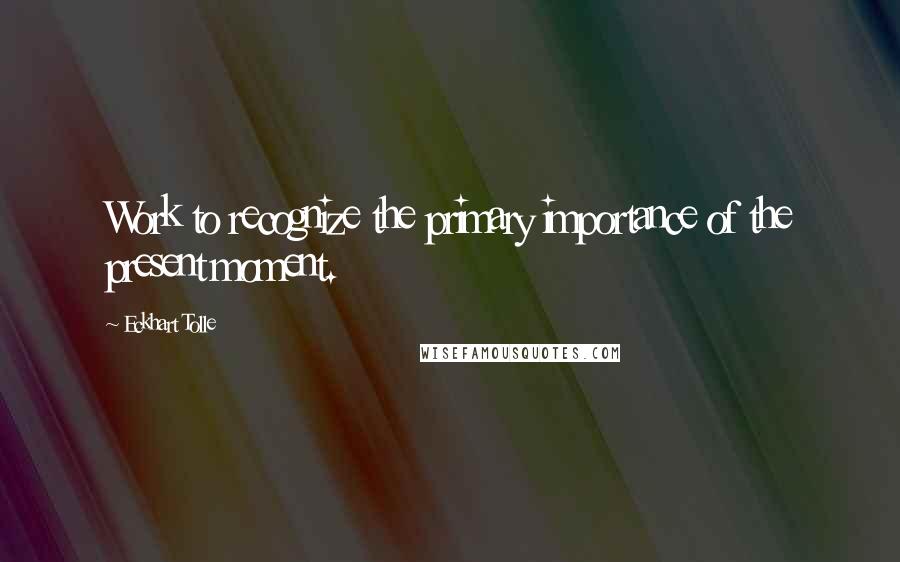 Eckhart Tolle Quotes: Work to recognize the primary importance of the present moment.