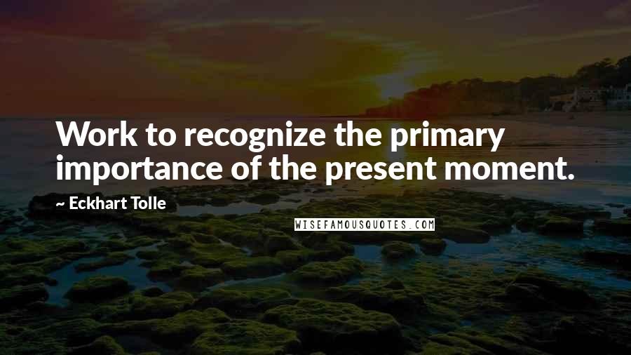 Eckhart Tolle Quotes: Work to recognize the primary importance of the present moment.