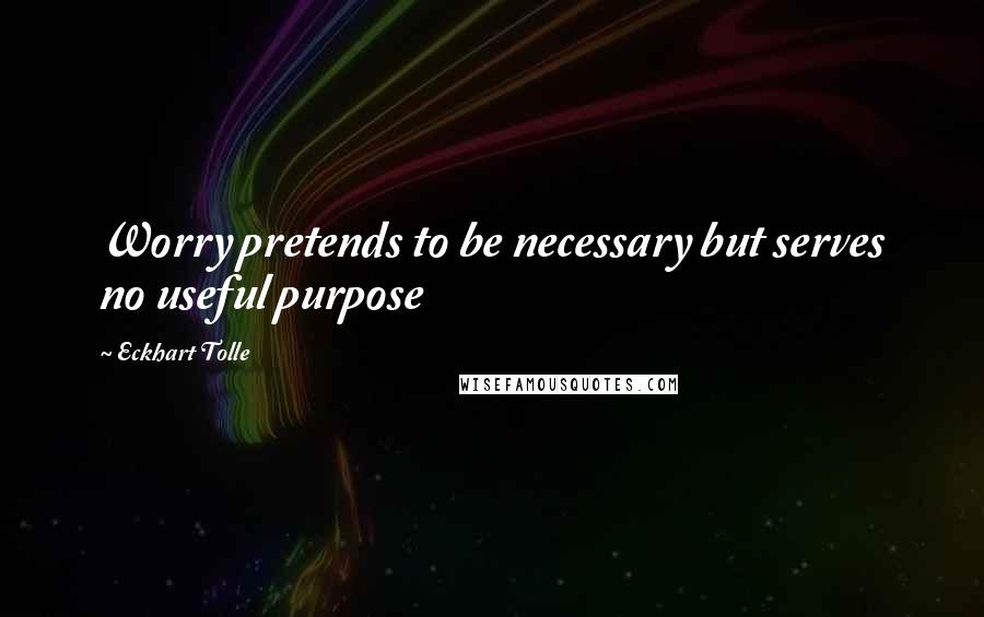 Eckhart Tolle Quotes: Worry pretends to be necessary but serves no useful purpose