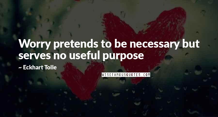 Eckhart Tolle Quotes: Worry pretends to be necessary but serves no useful purpose