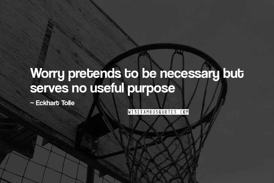 Eckhart Tolle Quotes: Worry pretends to be necessary but serves no useful purpose
