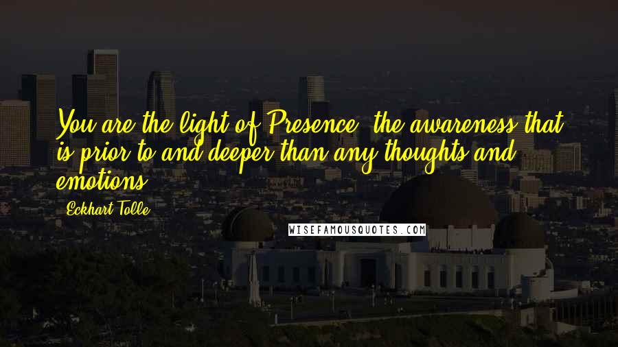 Eckhart Tolle Quotes: You are the light of Presence, the awareness that is prior to and deeper than any thoughts and emotions.
