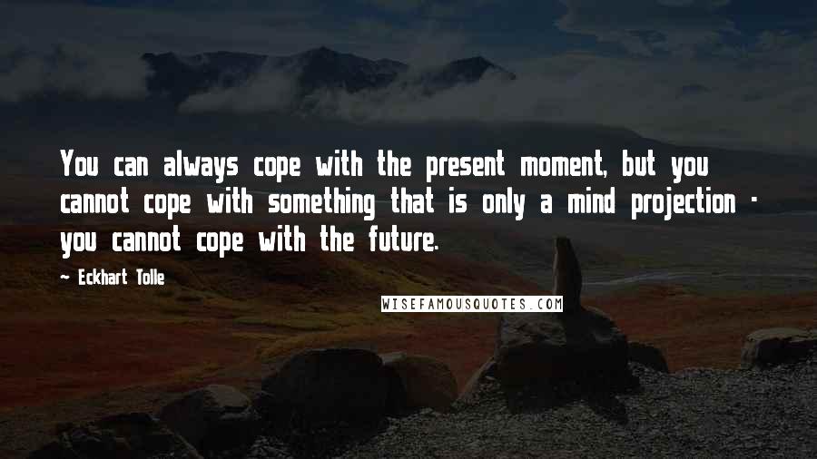 Eckhart Tolle Quotes: You can always cope with the present moment, but you cannot cope with something that is only a mind projection - you cannot cope with the future.