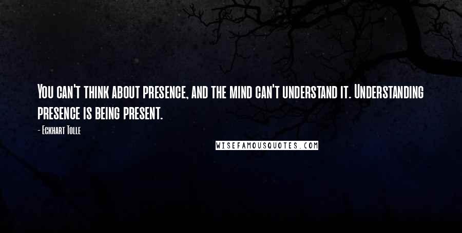 Eckhart Tolle Quotes: You can't think about presence, and the mind can't understand it. Understanding presence is being present.