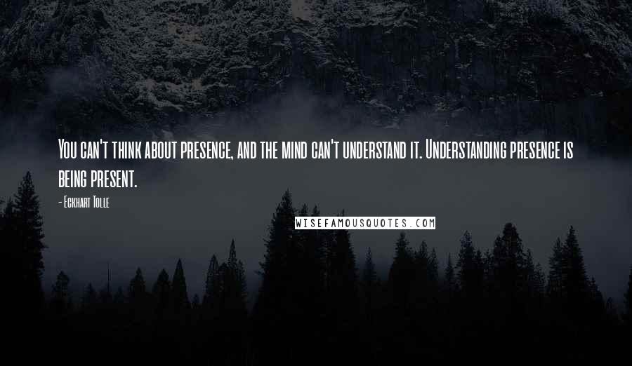 Eckhart Tolle Quotes: You can't think about presence, and the mind can't understand it. Understanding presence is being present.