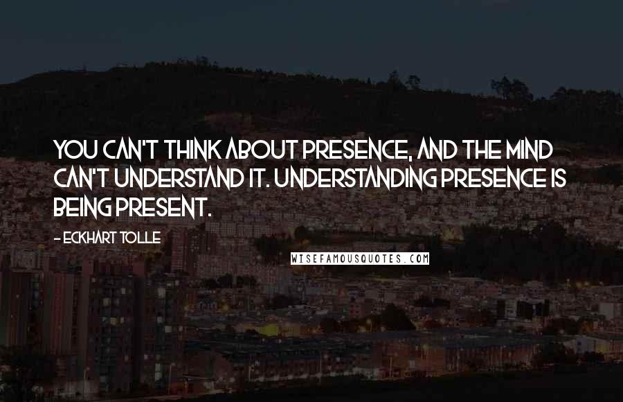 Eckhart Tolle Quotes: You can't think about presence, and the mind can't understand it. Understanding presence is being present.