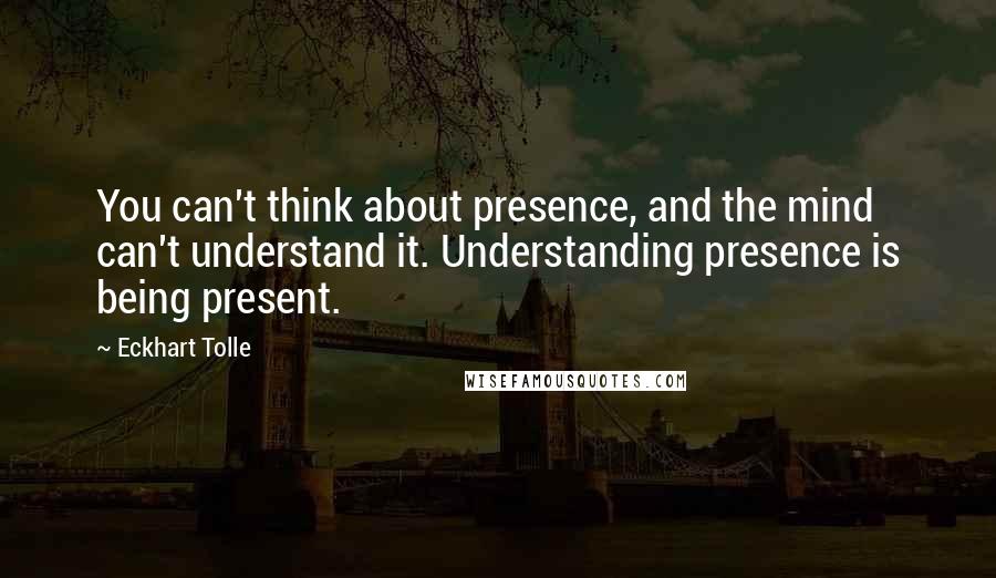 Eckhart Tolle Quotes: You can't think about presence, and the mind can't understand it. Understanding presence is being present.