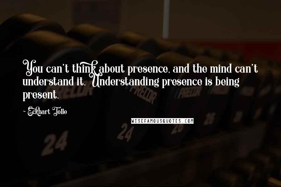 Eckhart Tolle Quotes: You can't think about presence, and the mind can't understand it. Understanding presence is being present.
