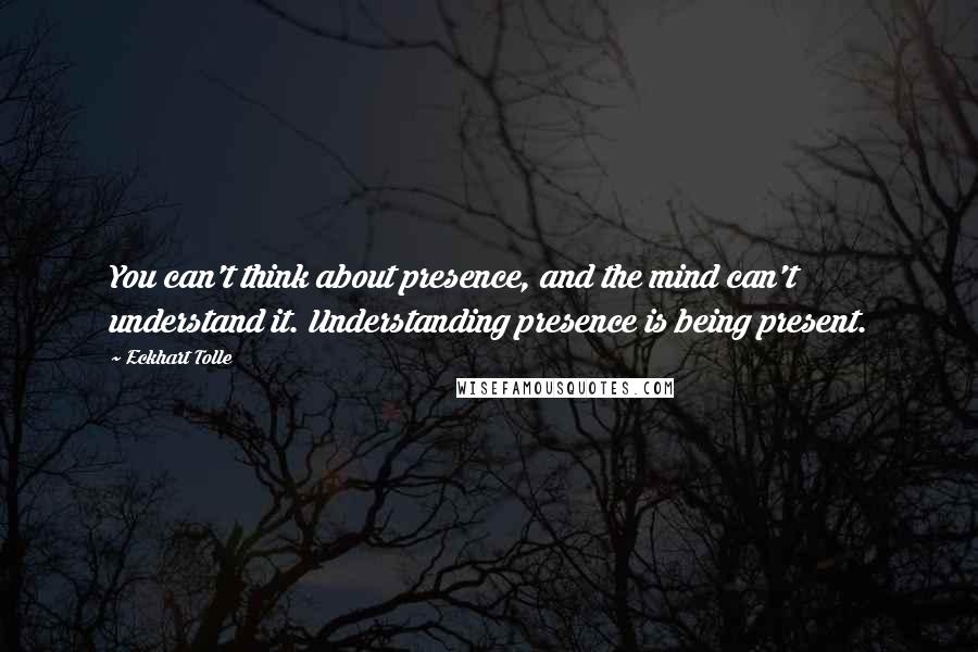 Eckhart Tolle Quotes: You can't think about presence, and the mind can't understand it. Understanding presence is being present.